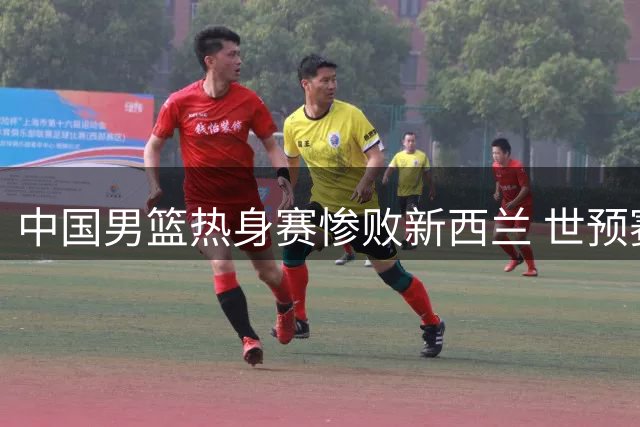 中国男篮热身赛惨败新西兰 世预赛前景堪忧
