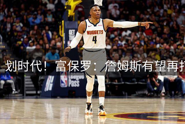 划时代！富保罗：詹姆斯有望再打2-4季 奥尼尔直言有望破5万分