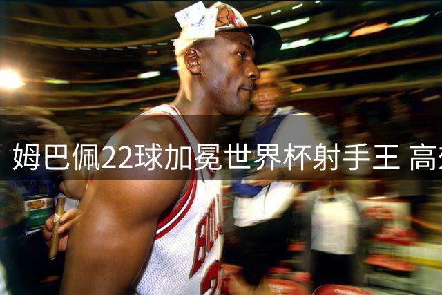 姆巴佩22球加冕世界杯射手王 高效杀手难破冠军魔咒