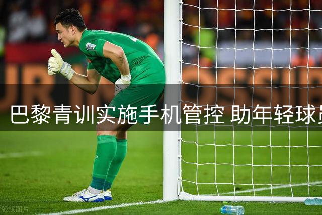 巴黎青训实施手机管控 助年轻球员戒除瘾症