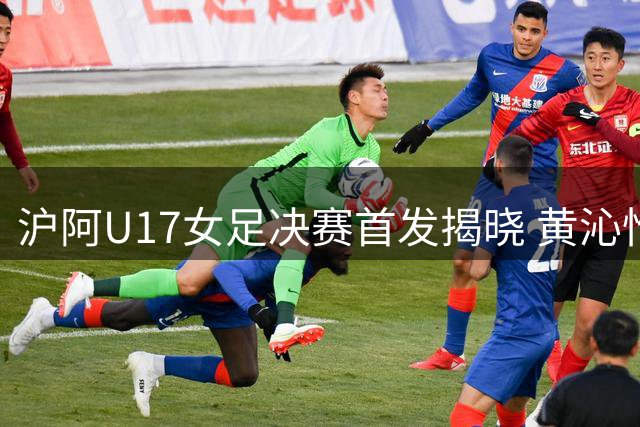 沪阿U17女足决赛首发揭晓 黄沁怡周萧颖领衔出战