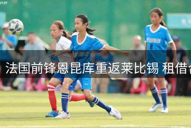 法国前锋恩昆库重返莱比锡 租借合同含AC米兰买断条款