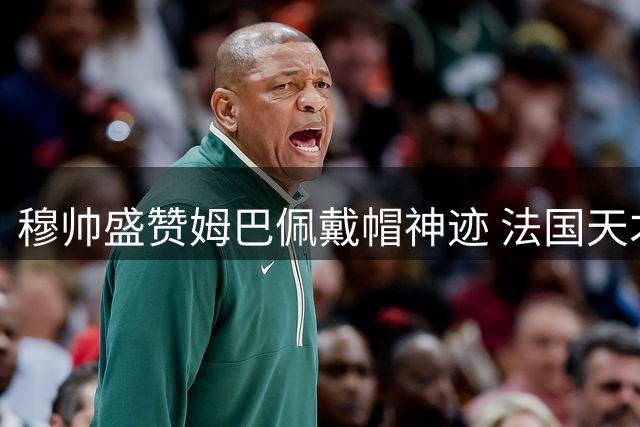 穆帅盛赞姆巴佩戴帽神迹 法国天才闪耀伯纳乌助皇马大胜